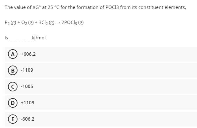 The value of AG° at 25 °C for the formation of POCI3 from its constituent elements,
P2 (g) + 02 (g) + 3CI2 (g) → 2POCI3 (g)
is
kJ/mol.
A +606.2
B) -1109
-1005
D +1109
E) -606.2
