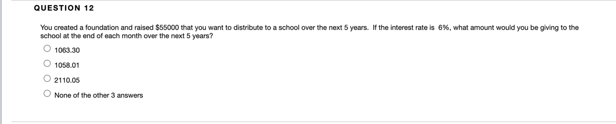 QUESTION 12
You created a foundation and raised $55000 that you want to distribute to a school over the next 5 years. If the interest rate is 6%, what amount would you be giving to the
school at the end of each month over the next 5 years?
1063.30
1058.01
2110.05
None of the other 3 answers