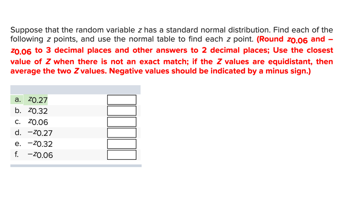 Suppose that the random variable z has a standard normal distribution. Find each of the
following z points, and use the normal table to find each z point. (Round 20.06 and -
²0.06 to 3 decimal places and other answers to 2 decimal places; Use the closest
value of Z when there is not an exact match; if the Z values are equidistant, then
average the two Z values. Negative values should be indicated by a minus sign.)
a. 20.27
b. 70.32
C. 20.06
d. -70.27
e. -²0.32
f. -20.06