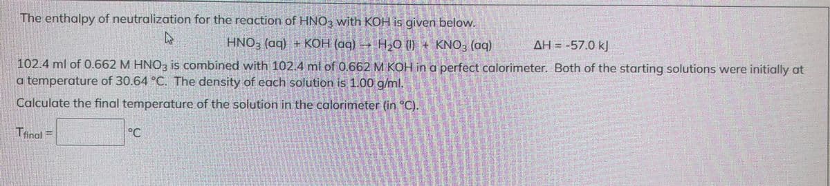 The enthalpy of neutralization for the reaction of HNO3 with KOH is given below.
A
HNO₂ (aq) + KOH (aq) → H₂O (1) + KNO₂ (aq)
AH = -57.0 kJ
102.4 ml of 0.662 M HNO3 is combined with 102.4 ml of 0.662 M KOH in a perfect calorimeter. Both of the starting solutions were initially at
a temperature of 30.64 °C. The density of each solution is 1.00 g/ml.
Calculate the final temperature of the solution in the calorimeter (in °C).
Tfinal=