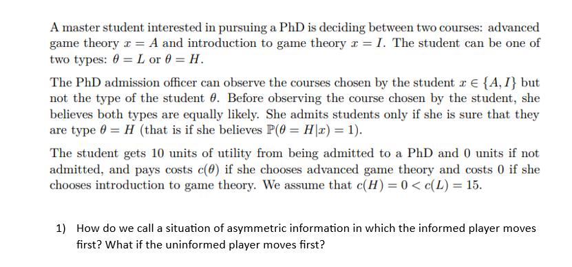 A master student interested in pursuing a PhD is deciding between two courses: advanced
game theory x = A and introduction to game theory x = I. The student can be one of
two types: 0= L or 0= H.
The PhD admission officer can observe the courses chosen by the student x = {A, I} but
not the type of the student . Before observing the course chosen by the student, she
believes both types are equally likely. She admits students only if she is sure that they
are type 0 = H (that is if she believes P(0 = H|x) = 1).
The student gets 10 units of utility from being admitted to a PhD and 0 units if not
admitted, and pays costs c(0) if she chooses advanced game theory and costs 0 if she
chooses introduction to game theory. We assume that c(H) = 0 < c(L) = 15.
1) How do we call a situation of asymmetric information in which the informed player moves
first? What if the uninformed player moves first?