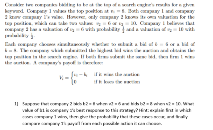 Consider two companies bidding to be at the top of a search engine's results for a given
keyword. Company 1 values the top position at v₁ = 8. Both company 1 and company
2 know company 1's value. However, only company 2 knows its own valuation for the
top position, which can take two values: v₂ = 6 or v₂ = 10. Company 1 believes that
company 2 has a valuation of ₂ = 6 with probability and a valuation of v2 = 10 with
probability.
Each company chooses simultaneously whether to submit a bid of b = 6 or a bid of
b = 8. The company which submitted the highest bid wins the auction and obtains the
top position in the search engine. If both firms submit the same bid, then firm 1 wins
the auction. A company's payoff is therefore:
V₁ =
{o
vi- bi if it wins the auction
if it loses the auction
1) Suppose that company 2 bids b2 = 6 when v2 = 6 and bids b2 = 8 when v2 = 10. What
value of b1 is company 1's best response to this strategy? Hint: explain first in which
cases company 1 wins, then give the probability that these cases occur, and finally
compare company 1's payoff from each possible action it can choose.