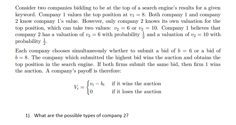 Consider two companies bidding to be at the top of a search engine's results for a given
keyword. Company 1 values the top position at v₁ = 8. Both company 1 and company
2 know company 1's value. However, only company 2 knows its own valuation for the
top position, which can take two values: v₂ = 6 or v₂ = 10. Company 1 believes that
company 2 has a valuation of v2 = 6 with probability and a valuation of v2 = 10 with
probability.
Each company chooses simultaneously whether to submit a bid of b = 6 or a bid of
b = 8. The company which submitted the highest bid wins the auction and obtains the
top position in the search engine. If both firms submit the same bid, then firm 1 wins
the auction. A company's payoff is therefore:
V₁₂ = -{-
Vi - bi if it wins the auction
if it loses the auction
1) What are the possible types of company 2?