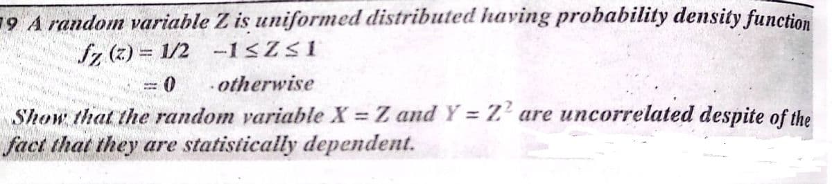 19 A random variable Z is uniformed distributed having probability density function
Sz (z) = 1/2 -1<Z<1
otherwise
Show that the random variable X = Z and Y = Z' are uncorrelated despite of the
fact that they are statistically dependent.
