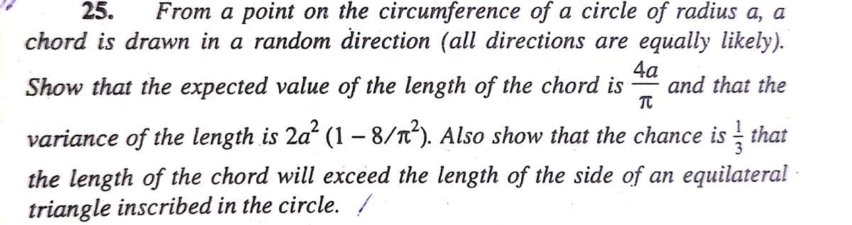From a point on the circumference of a circle of radius a, a
chord is drawn in a random direction (all directions are equally likely).
25.
4a
and that the
Show that the expected value of the length of the chord is
variance of the length is 2a (1 – 8/n). Also show that the chance is that
the length of the chord will exceed the length of the side of an equilateral
triangle inscribed in the circle. /
