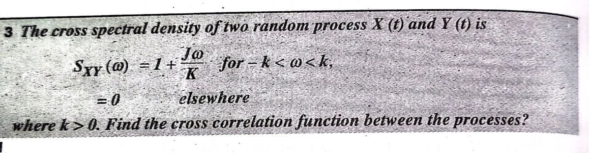 3 The cross spectral density of two random process X (t) and Y (t) is
Syy (@) =1+
Jo
Jor kς ως k,
K
elsewhere
where k> 0. Find the cross correlation function between the processes?
