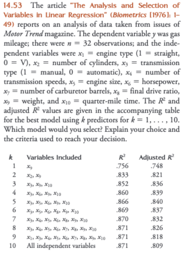 14.53 The article "The Analysis and Selection of
Variables in Linear Regression" (Biometrics [1976]: 1-
49) reports on an analysis of data taken from issues of
Motor Trend magazine. The dependent variable y was gas
mileage; there were n = 32 observations; and the inde-
pendent variables were x₁ = engine type (1 = straight,
0 = V), x₂ = number of cylinders, x3 = transmission
type (1 = manual, 0 = automatic), x4 = number of
transmission speeds, x, = engine size, x6 = horsepower,
x = number of carburetor barrels, xg = final drive ratio,
x9 = weight, and x₁0 = quarter-mile time. The R² and
adjusted R² values are given in the accompanying table
for the best model using k predictors for k = 1, ..., 10.
Which model would you select? Explain your choice and
the criteria used to reach your decision.
X10
k
1
2
3
4
5
6
7
8
9
10
Variables Included
X2, X9
X3, X9, X10
X3, X6 X9, X10
X3, X5, X6, X9, X10
X3, X5, X6 X8, X, X10
X3 X4 X5, X6, X8, X9, X10
X3 X4 X5, X6, X7, X8, X9, X10
X1, X3, X4, X5, X6 X7, X8, X9, X10
All independent
variables
R²
.756
.833
.852
.860
.866
.869
.870
.871
.871
.871
Adjusted R²
.748
.821
.836
.839
.840
.837
.832
.826
.818
.809