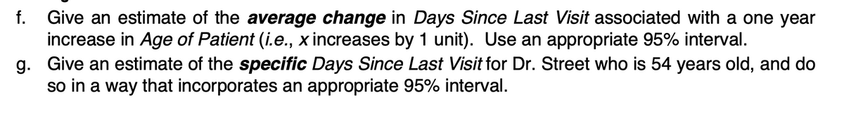 f. Give an estimate of the average change in Days Since Last Visit associated with a one year
increase in Age of Patient (i.e., x increases by 1 unit). Use an appropriate 95% interval.
g. Give an estimate of the specific Days Since Last Visit for Dr. Street who is 54 years old, and do
so in a way that incorporates an appropriate 95% interval.