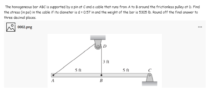 The homogeneous bar ABC is supported by a pin at C and a cable that runs from A to B around the frictionless pulley at D. Find
the stress (in psi) in the cable if its diameter is d= 0.57 in and the weight of the bar is 5305 Ib. Round off the final answer to
three decimal places.
0002.png
D
3 ft
5 ft
5 ft
A
B
