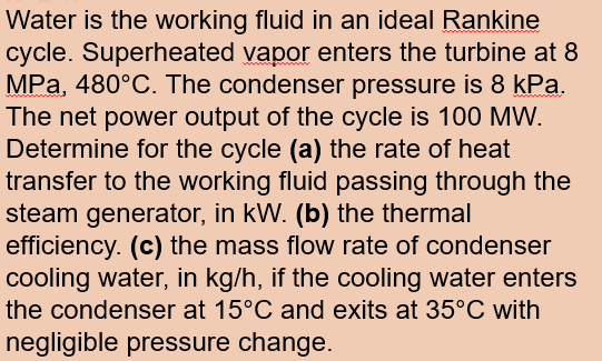 Water is the working fluid in an ideal Rankine
cycle. Superheated vapor enters the turbine at 8
MPa, 480°C. The condenser pressure is 8 kPa.
The net power output of the cycle is 100 MW.
Determine for the cycle (a) the rate of heat
transfer to the working fluid passing through the
steam generator, in kW. (b) the thermal
efficiency. (c) the mass flow rate of condenser
cooling water, in kg/h, if the cooling water enters
the condenser at 15°C and exits at 35°C with
negligible pressure change.
