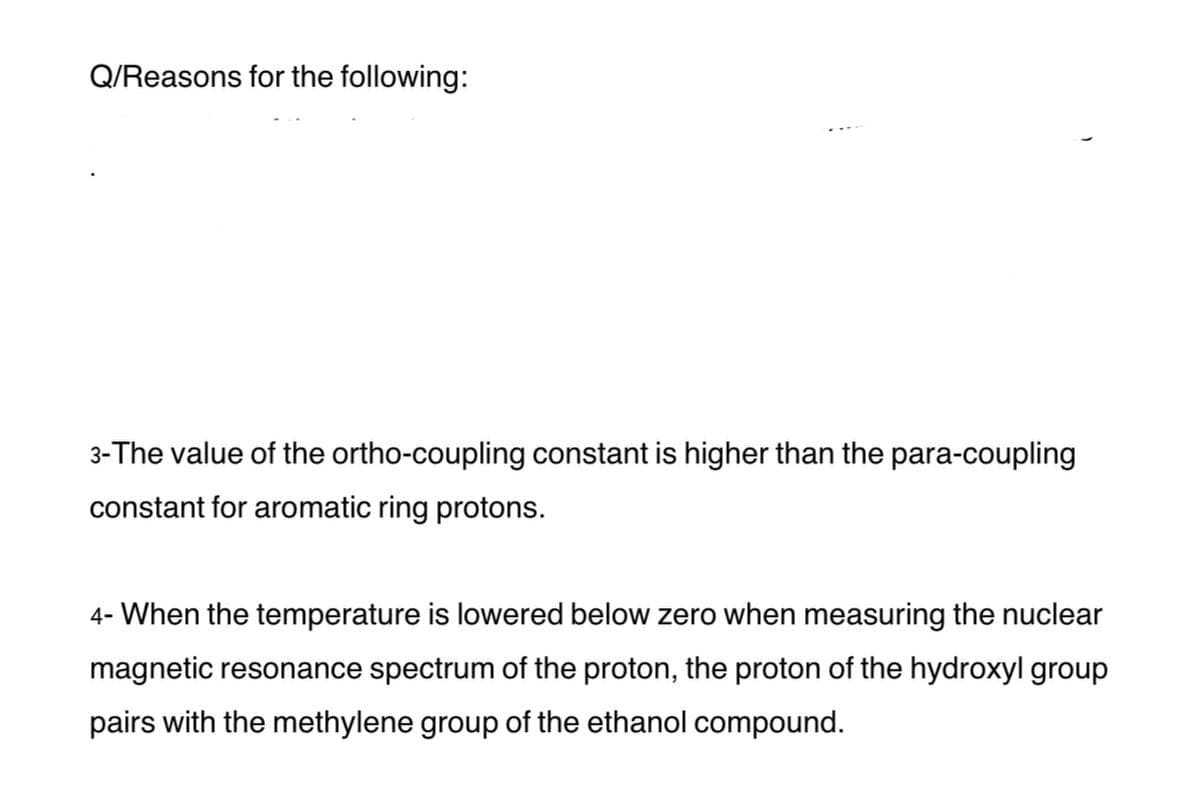 Q/Reasons for the following:
3-The value of the ortho-coupling constant is higher than the para-coupling
constant for aromatic ring protons.
4- When the temperature is lowered below zero when measuring the nuclear
magnetic resonance spectrum of the proton, the proton of the hydroxyl group
pairs with the methylene group of the ethanol compound.