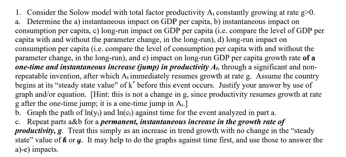 1. Consider the Solow model with total factor productivity At constantly growing at rate g>0.
a. Determine the a) instantaneous impact on GDP per capita, b) instantaneous impact on
consumption per capita, c) long-run impact on GDP per capita (i.e. compare the level of GDP per
capita with and without the parameter change, in the long-run), d) long-run impact on
consumption per capita (i.e. compare the level of consumption per capita with and without the
parameter change, in the long-run), and e) impact on long-run GDP per capita growth rate of a
one-time and instantaneous increase (jump) in productivity At, through a significant and non-
repeatable invention, after which At immediately resumes growth at rate g. Assume the country
begins at its "steady state value” of k* before this event occurs. Justify your answer by use of
graph and/or equation. [Hint: this is not a change in g, since productivity resumes growth at rate
g after the one-time jump; it is a one-time jump in At.]
b. Graph the path of ln(y+) and ln(c+) against time for the event analyzed in part a.
c. Repeat parts a&b for a permanent, instantaneous increase in the growth rate of
productivity, g. Treat this simply as an increase in trend growth with no change in the “steady
state" value of k or y. It may help to do the graphs against time first, and use those to answer the
a)-e) impacts.