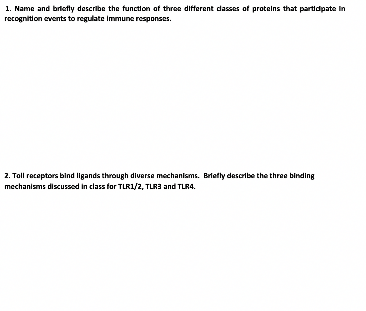 1. Name and briefly describe the function of three different classes of proteins that participate in
recognition events to regulate immune responses.
2. Toll receptors bind ligands through diverse mechanisms. Briefly describe the three binding
mechanisms discussed in class for TLR1/2, TLR3 and TLR4.