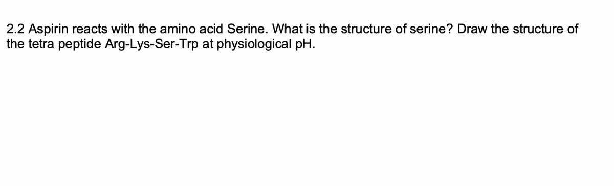 2.2 Aspirin reacts with the amino acid Serine. What is the structure of serine? Draw the structure of
the tetra peptide Arg-Lys-Ser-Trp at physiological pH.