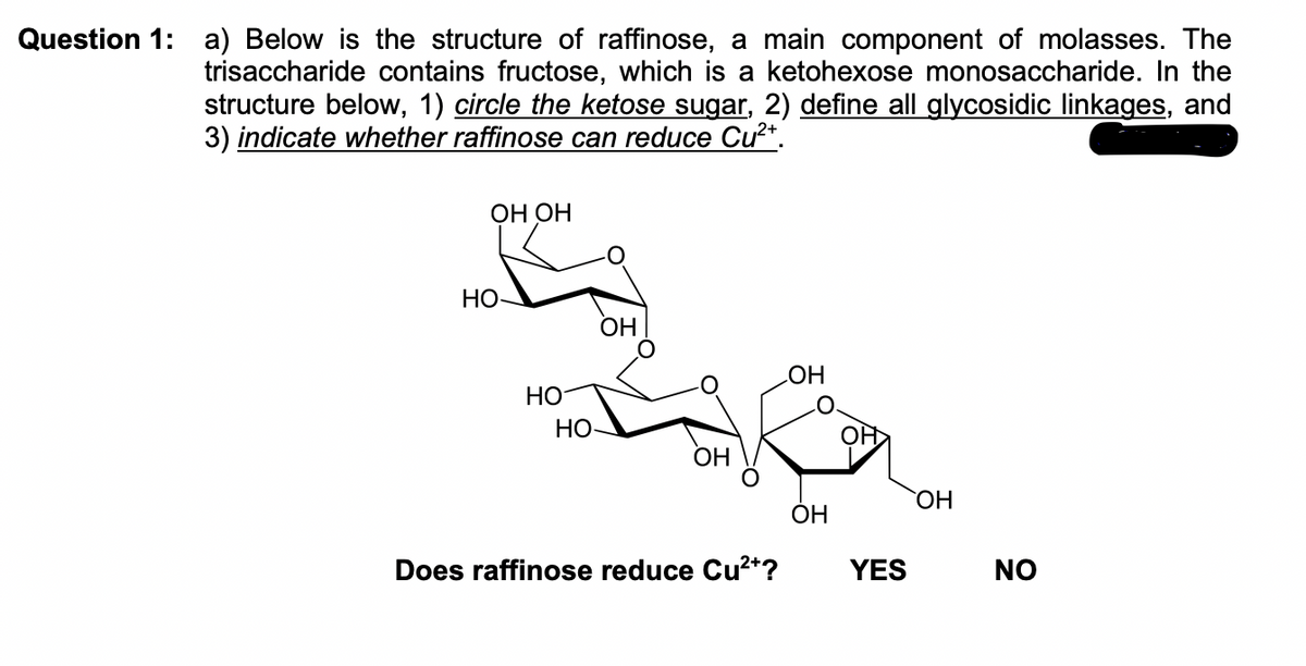 Question 1: a) Below is the structure of raffinose, a main component of molasses. The
trisaccharide contains fructose, which is a ketohexose monosaccharide. In the
structure below, 1) circle the ketose sugar, 2) define all glycosidic linkages, and
3) indicate whether raffinose can reduce Cu²+.
OH OH
HO-
HO
HO
OH
OH
Does raffinose reduce Cu²+?
LOH
OH
YES
OH
NO