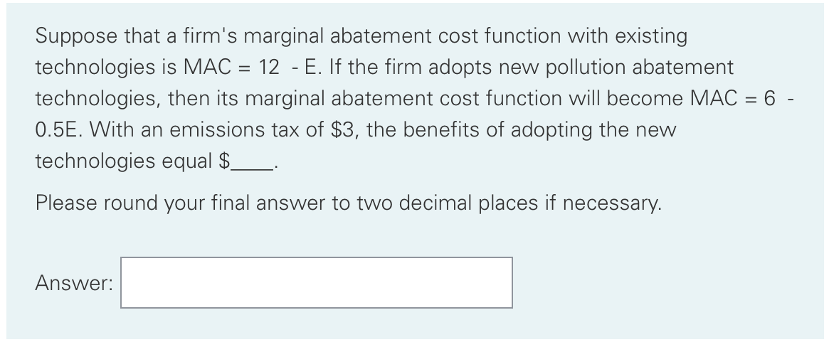 Suppose that a firm's marginal abatement cost function with existing
technologies is MAC = 12 - E. If the firm adopts new pollution abatement
technologies, then its marginal abatement cost function will become MAC = 6 -
0.5E. With an emissions tax of $3, the benefits of adopting the new
technologies equal $__.
Please round your final answer to two decimal places if necessary.
Answer:
