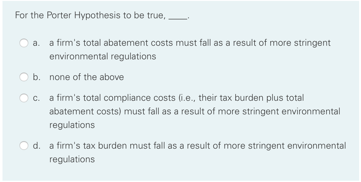For the Porter Hypothesis to be true,
a firm's total abatement costs must fall as a result of more stringent
environmental regulations
а.
b.
none of the above
С.
a firm's total compliance costs (i.e., their tax burden plus total
abatement costs) must fall as a result of more stringent environmental
regulations
d.
a firm's tax burden must fall as a result of more stringent environmental
regulations
