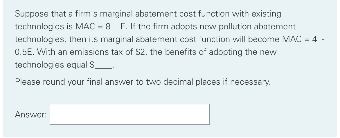 Suppose that a firm's marginal abatement cost function with existing
technologies is MAC = 8 - E. If the firm adopts new pollution abatement
technologies, then its marginal abatement cost function will become MAC = 4 -
0.5E. With an emissions tax of $2, the benefits of adopting the new
technologies equal $_
Please round your final answer to two decimal places if necessary.
Answer:
