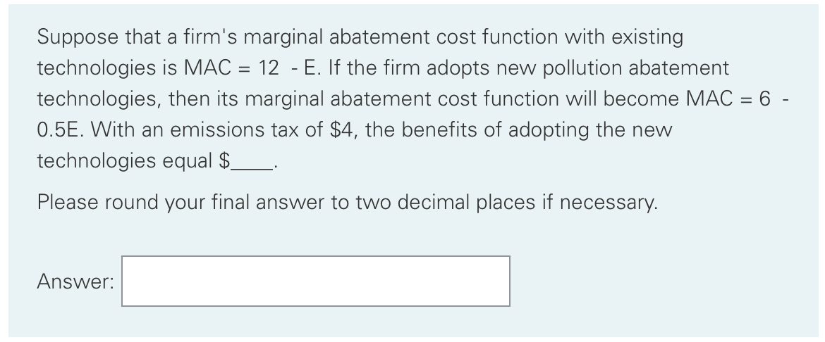Suppose that a firm's marginal abatement cost function with existing
technologies is MAC = 12 - E. If the firm adopts new pollution abatement
technologies, then its marginal abatement cost function will become MAC = 6 -
%3D
0.5E. With an emissions tax of $4, the benefits of adopting the new
technologies equal $.
Please round your final answer to two decimal places if necessary.
Answer:
