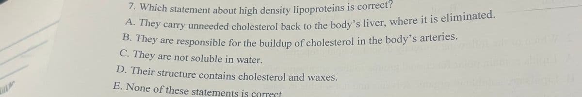 A. They carry unneeded cholesterol back to the body's liver, where it is eliminated.
7. Which statement about high density lipoproteins is correct?
B. They are responsible for the buildup of cholesterol in the body's arteries.
C. They are not soluble in water.
D. Their structure contains cholesterol and waxes.
E. None of these statements is correct
