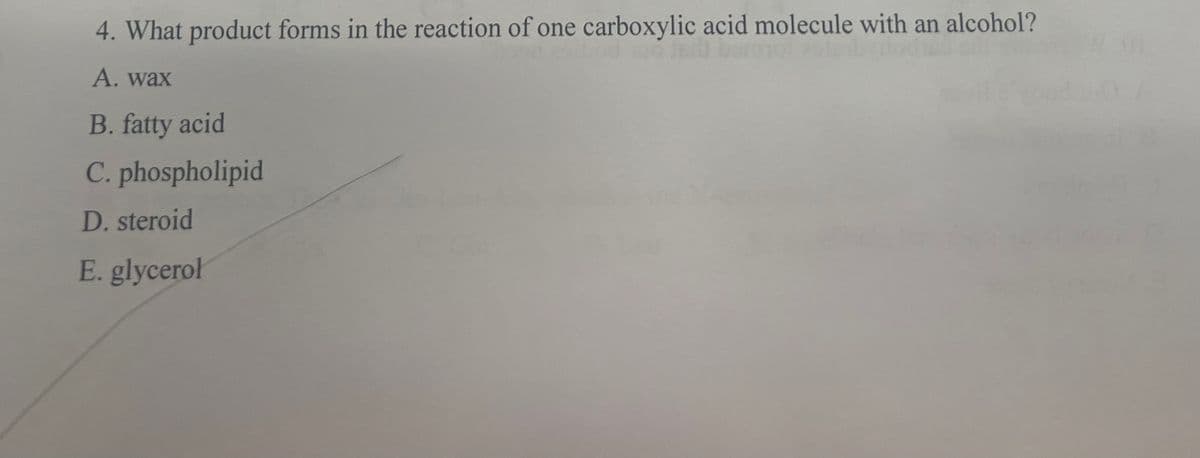4. What product forms in the reaction of one carboxylic acid molecule with an alcohol?
A. wax
B. fatty acid
C. phospholipid
D. steroid
E. glycerol
