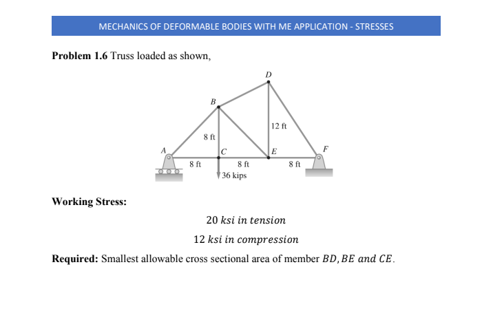 MECHANICS OF DEFORMABLE BODIES WITH ME APPLICATION - STRESSES
Problem 1.6 Truss loaded as shown,
В
12 ft
8 ft
E
8 ft
8 ft
† 36 kips
8 ft
Working Stress:
20 ksi in tension
12 ksi in compression
Required: Smallest allowable cross sectional area of member BD, BE and Ce.
