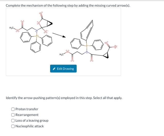 Complete the mechanism of the following step by adding the missing curved arrow(s).
Edit Drawing
Proton transfer
Rearrangement
O Loss of a leaving group
O Nucleophilic attack
10:
Identify the arrow-pushing pattern(s) employed in this step. Select all that apply.