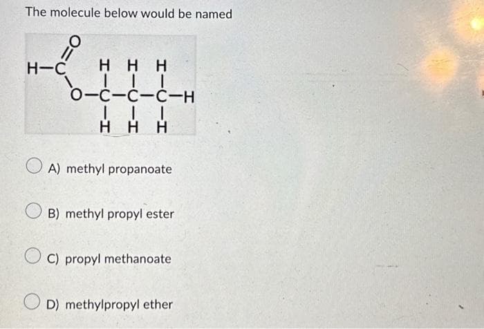 The molecule below would be named
O:
=
H-C HHH
|||
O-C-C-C-H
| | |
HHH
A) methyl propanoate
B) methyl propyl ester
C) propyl methanoate
D) methylpropyl ether