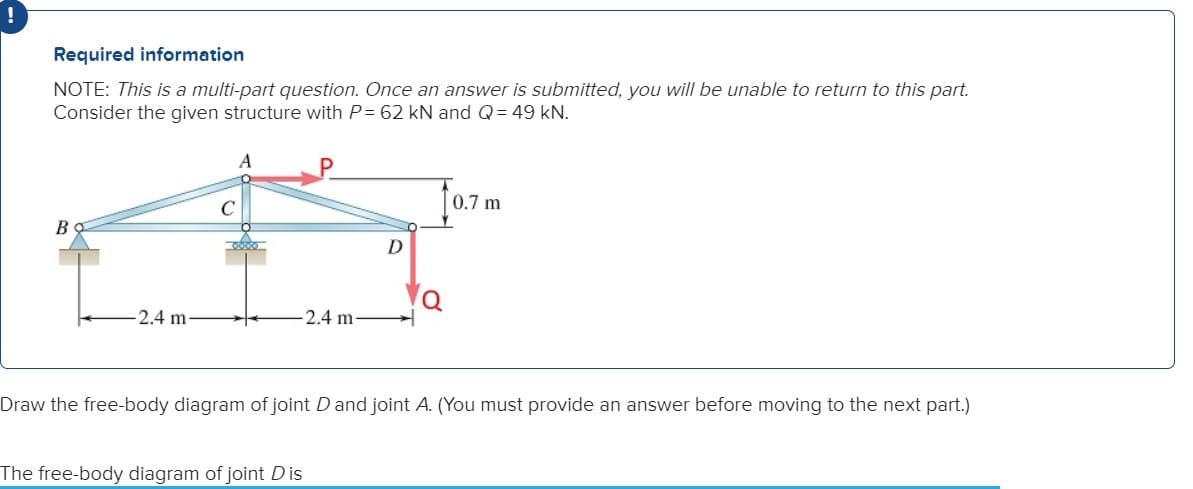!
Required information
NOTE: This is a multi-part question. Once an answer is submitted, you will be unable to return to this part.
Consider the given structure with P= 62 kN and Q = 49 kN.
Bo
-2.4 m
-2.4 m-
D
The free-body diagram of joint Dis
Q
0.7 m
Draw the free-body diagram of joint D and joint A. (You must provide an answer before moving to the next part.)
