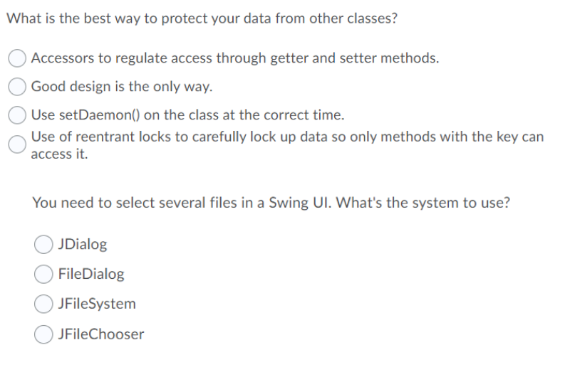 What is the best way to protect your data from other classes?
Accessors to regulate access through getter and setter methods.
Good design is the only way.
Use setDaemon() on the class at the correct time.
Use of reentrant locks to carefully lock up data so only methods with the key can
access it.
You need to select several files in a Swing UI. What's the system to use?
JDialog
FileDialog
JFileSystem
O JFileChooser

