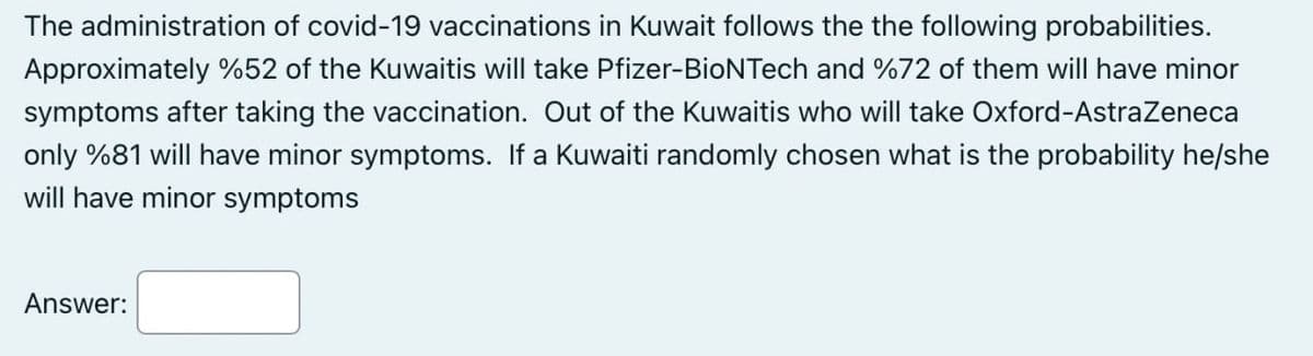 The administration of covid-19 vaccinations in Kuwait follows the the following probabilities.
Approximately %52 of the Kuwaitis will take Pfizer-BioNTech and %72 of them will have minor
symptoms after taking the vaccination. Out of the Kuwaitis who will take Oxford-AstraZeneca
only %81 will have minor symptoms. If a Kuwaiti randomly chosen what is the probability he/she
will have minor symptoms
Answer: