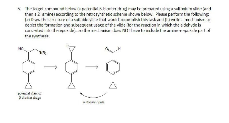 5. The target compound below (a potential ẞ-blocker drug) may be prepared using a sulfonium ylide (and
then a 2° amine) according to the retrosynthetic scheme shown below. Please perform the following:
(a) Draw the structure of a suitable ylide that would accomplish this task and (b) write a mechanism to
depict the formation and subsequent usage of the ylide (for the reaction in which the aldehyde is
converted into the epoxide)...so the mechanism does NOT have to include the amine + epoxide part of
the synthesis.
HO
NR₂
potential class of
B-blocker drugs
sulfonium ylide