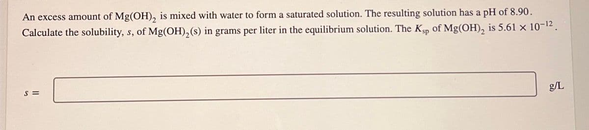 An excess amount of Mg(OH)2 is mixed with water to form a saturated solution. The resulting solution has a pH of 8.90.
Calculate the solubility, s, of Mg(OH)2(s) in grams per liter in the equilibrium solution. The Ksp of Mg(OH)2 is 5.61 × 10-12.
S=
g/L