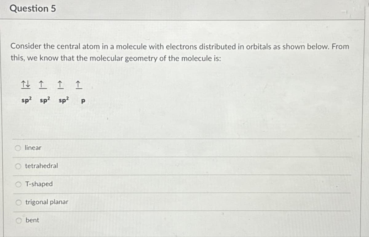 Question 5
Consider the central atom in a molecule with electrons distributed in orbitals as shown below. From
this, we know that the molecular geometry of the molecule is:
↑ 1
1 1
sp² sp² sp² p
linear
tetrahedral
T-shaped
O trigonal planar
bent