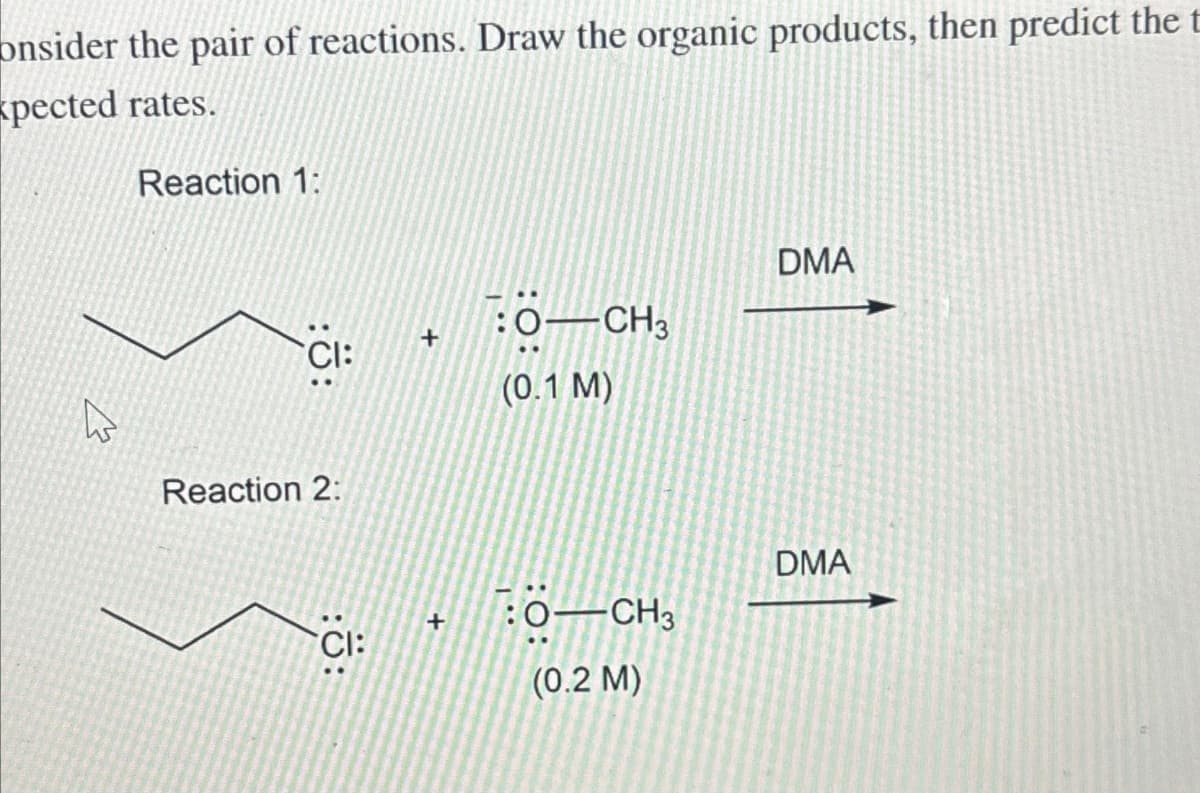 onsider the pair of reactions. Draw the organic products, then predict the
pected rates.
W
Reaction 1:
CI:
Reaction 2:
CI:
+
+
:0-CH3
(0.1 M)
:0-CH3
(0.2 M)
DMA
DMA