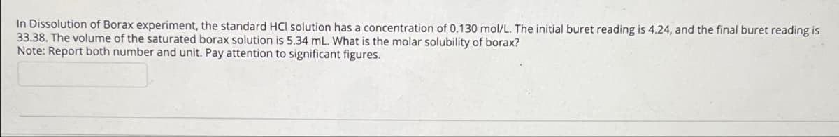 In Dissolution of Borax experiment, the standard HCI solution has a concentration of 0.130 mol/L. The initial buret reading is 4.24, and the final buret reading is
33.38. The volume of the saturated borax solution is 5.34 mL. What is the molar solubility of borax?
Note: Report both number and unit. Pay attention to significant figures.
