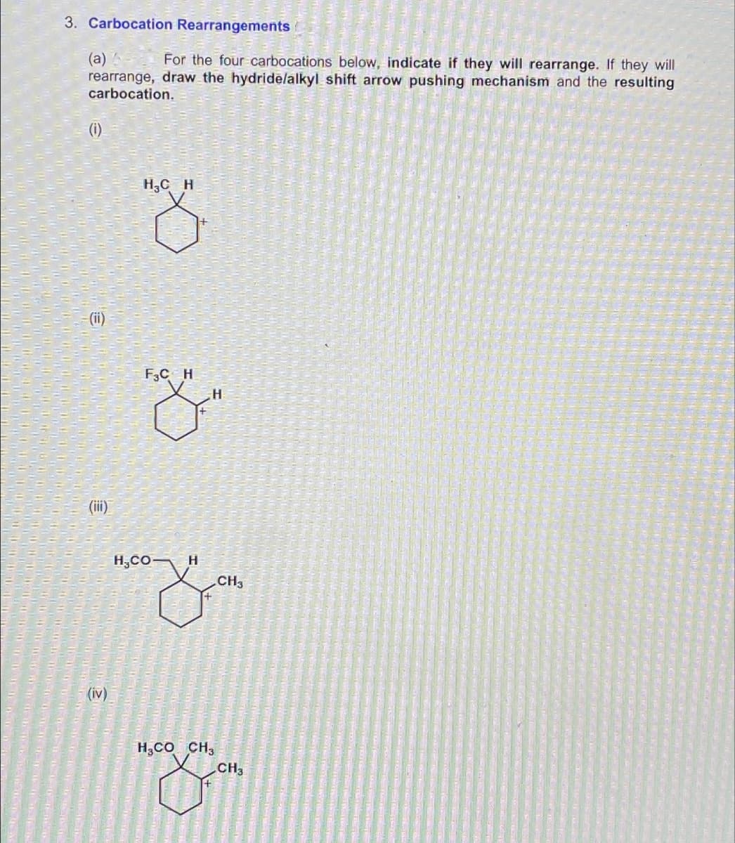 3. Carbocation Rearrangements
(a)
For the four carbocations below, indicate if they will rearrange. If they will
rearrange, draw the hydride/alkyl shift arrow pushing mechanism and the resulting
carbocation.
(i)
(iii)
(iv)
H₂CH
F3C H
HCO-
H
H
H COCH3
CH3
CH3