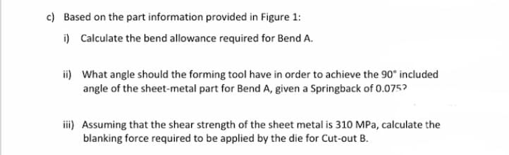 c) Based on the part information provided in Figure 1:
i) Calculate the bend allowance required for Bend A.
ii) What angle should the forming tool have in order to achieve the 90° included
angle of the sheet-metal part for Bend A, given a Springback of 0.075?
iii) Assuming that the shear strength of the sheet metal is 310 MPa, calculate the
blanking force required to be applied by the die for Cut-out B.
