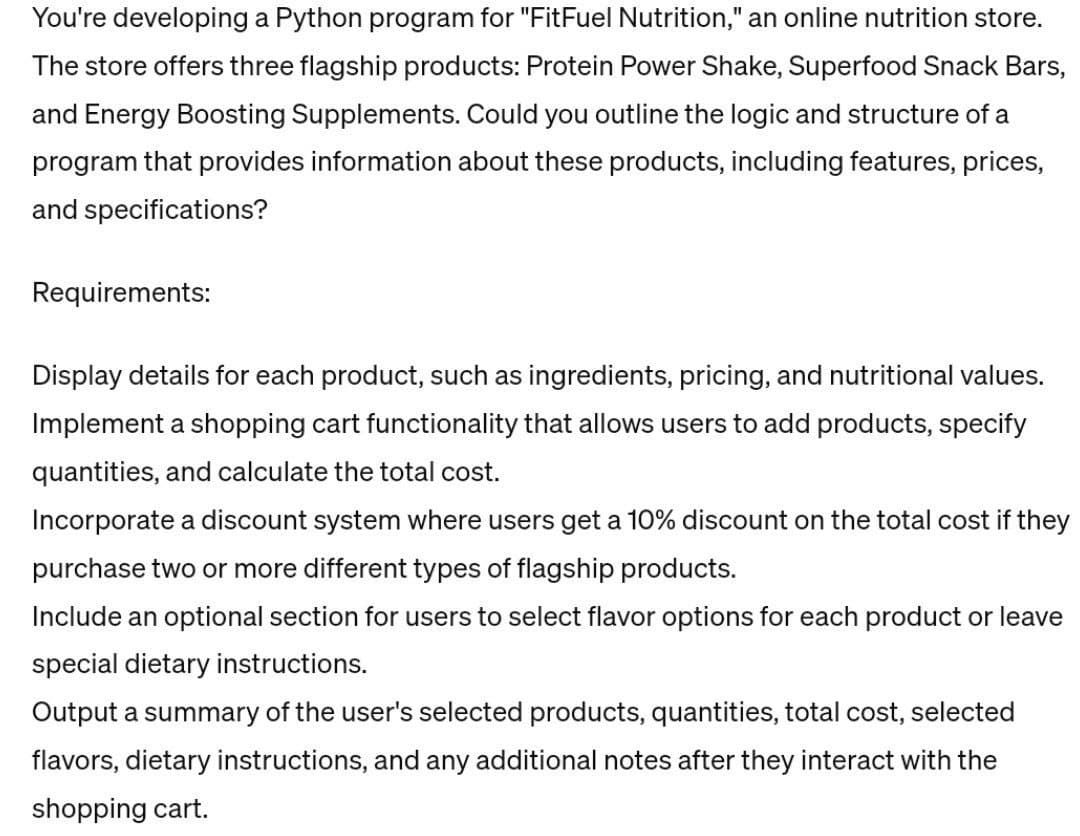 You're developing a Python program for "FitFuel Nutrition," an online nutrition store.
The store offers three flagship products: Protein Power Shake, Superfood Snack Bars,
and Energy Boosting Supplements. Could you outline the logic and structure of a
program that provides information about these products, including features, prices,
and specifications?
Requirements:
Display details for each product, such as ingredients, pricing, and nutritional values.
Implement a shopping cart functionality that allows users to add products, specify
quantities, and calculate the total cost.
Incorporate a discount system where users get a 10% discount on the total cost if they
purchase two or more different types of flagship products.
Include an optional section for users to select flavor options for each product or leave
special dietary instructions.
Output a summary of the user's selected products, quantities, total cost, selected
flavors, dietary instructions, and any additional notes after they interact with the
shopping cart.