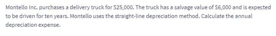 Montello Inc. purchases a delivery truck for $25,000. The truck has a salvage value of S6,000 and is expected
to be driven for ten years. Montello uses the straight-line depreciation method. Calculate the annual
depreciation expense.
