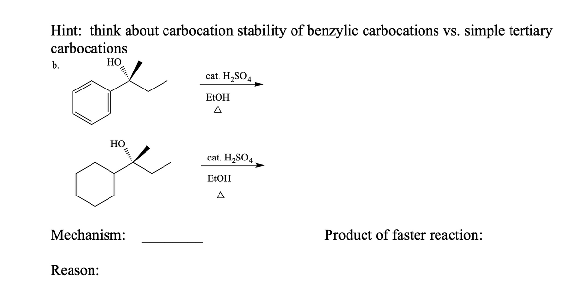 Hint: think about carbocation stability of benzylic carbocations vs. simple tertiary
carbocations
b.
НО
cat. H,SO4
EtОH
НО
cat. H2SO4
EtОH
A
Mechanism:
Product of faster reaction:
Reason:
Il..
