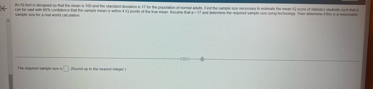 K
An IQ test is designed so that the mean is 100 and the standard deviation is 17 for the population of normal adults. Find the sample size necessary to estimate the mean IQ score of statistics students such that it
can be said with 95% confidence that the sample mean is within 4 IQ points of the true mean. Assume that a 17 and determine the required sample size using technology. Then determine if this is a reasonable
sample size for a real world calculation.
The required sample size is (Round up to the nearest integer.)