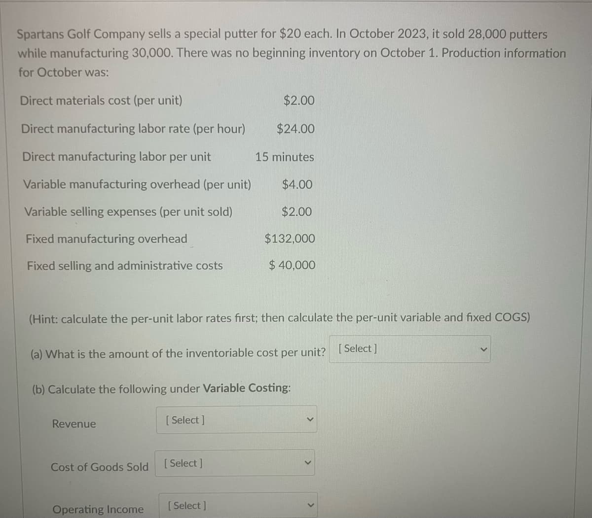 Spartans Golf Company sells a special putter for $20 each. In October 2023, it sold 28,000 putters
while manufacturing 30,000. There was no beginning inventory on October 1. Production information
for October was:
Direct materials cost (per unit)
Direct manufacturing labor rate (per hour)
$2.00
$24.00
Direct manufacturing labor per unit
15 minutes
Variable manufacturing overhead (per unit)
$4.00
Variable selling expenses (per unit sold)
$2.00
Fixed manufacturing overhead
$132,000
Fixed selling and administrative costs
$ 40,000
(Hint: calculate the per-unit labor rates first; then calculate the per-unit variable and fixed COGS)
(a) What is the amount of the inventoriable cost per unit?
[Select]
(b) Calculate the following under Variable Costing:
Revenue
[Select]
Cost of Goods Sold
[Select]
Operating Income
[Select]
