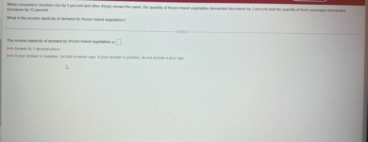 When consumers' incomes rise by 5 percent and other things remain the same, the quantity of frozen mixed vegetables demanded decreases by 3 percent and the quantity of fresh asparagus demanded
increases by 12 percent.
What is the income elasticity of demand for frozen mixed vegetables?
The income elasticity of demand for frozen mixed vegetables is
>>> Answer to 1 decimal place.
>>> If your answer is negative, include a minus sign. If your answer is positive, do not include a plus sign.
4