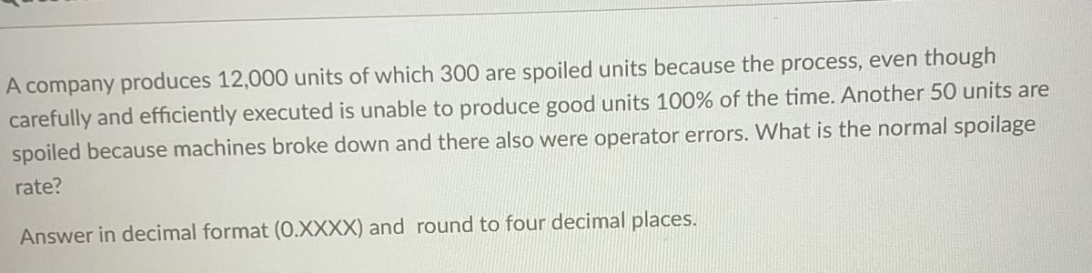 A company produces 12,000 units of which 300 are spoiled units because the process, even though
carefully and efficiently executed is unable to produce good units 100% of the time. Another 50 units are
spoiled because machines broke down and there also were operator errors. What is the normal spoilage
rate?
Answer in decimal format (O.XXXX) and round to four decimal places.