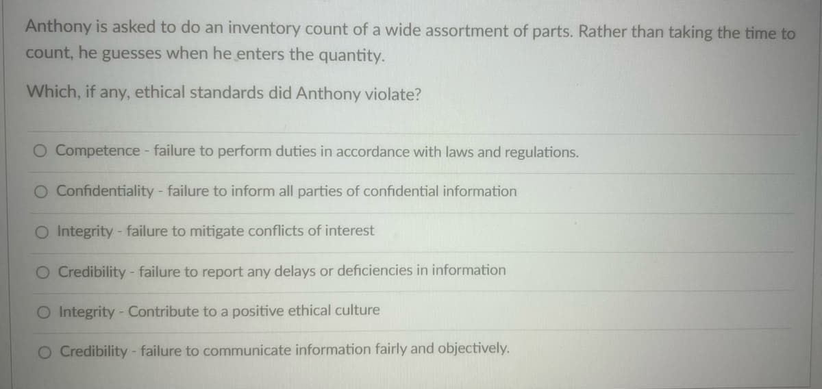 Anthony is asked to do an inventory count of a wide assortment of parts. Rather than taking the time to
count, he guesses when he enters the quantity.
Which, if any, ethical standards did Anthony violate?
O Competence - failure to perform duties in accordance with laws and regulations.
O Confidentiality - failure to inform all parties of confidential information
O Integrity - failure to mitigate conflicts of interest
O Credibility - failure to report any delays or deficiencies in information
O Integrity - Contribute to a positive ethical culture
O Credibility - failure to communicate information fairly and objectively.