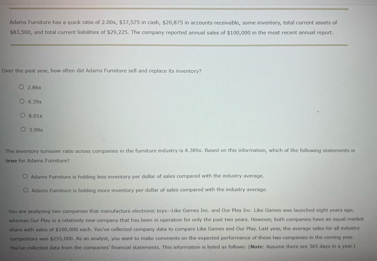 Adams Furniture has a quick ratio of 2.00x, $37,575 in cash, $20,875 in accounts receivable, some inventory, total current assets of
$83,500, and total current liabilities of $29,225. The company reported annual sales of $100,000 in the most recent annual report.
Over the past year, how often did Adams Furniture sell and replace its inventory?
O 2.86x
O 4.39x
O 8.01x
O 3.99x
The inventory turnover ratio across companies in the furniture industry is 4.389x. Based on this information, which of the following statements is
true for Adams Furniture?
O Adams Furniture is holding less inventory per dollar of sales compared with the industry average.
O Adams Furniture is holding more inventory per dollar of sales compared with the industry average.
You are analyzing two companies that manufacture electronic toys-Like Games Inc. and Our Play Inc. Like Games was launched eight years ago,
whereas Our Play is a relatively new company that has been in operation for only the past two years. However, both companies have an equal market
share with sales of $100,000 each. You've collected company data to compare Like Games and Our Play. Last year, the average sales for all industry
competitors was $255,000. As an analyst, you want to make comments on the expected performance of these two companies in the coming year.
You've collected data from the companies' financial statements. This information is listed as follows: (Note: Assume there are 365 days in a year.)