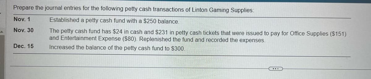Prepare the journal entries for the following petty cash transactions of Linton Gaming Supplies:
Nov. 1
Established a petty cash fund with a $250 balance.
Nov. 30
The petty cash fund has $24 in cash and $231 in petty cash tickets that were issued to pay for Office Supplies ($151)
and Entertainment Expense ($80). Replenished the fund and recorded the expenses.
Increased the balance of the petty cash fund to $300.
Dec. 15
...
