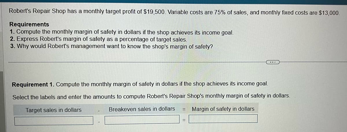 Robert's Repair Shop has a monthly target profit of $19,500. Variable costs are 75% of sales, and monthly fixed costs are $13,000.
Requirements
1. Compute the monthly margin of safety in dollars if the shop achieves its income goal.
2. Express Robert's margin of safety as a percentage of target sales.
3. Why would Robert's management want to know the shop's margin of safety?
...
Requirement 1. Compute the monthly margin of safety in dollars if the shop achieves its income goal.
Select the labels and enter the amounts to compute Robert's Repair Shop's monthly margin of safety in dollars.
Target sales in dollars
Breakeven sales in dollars
Margin of safety in dollars