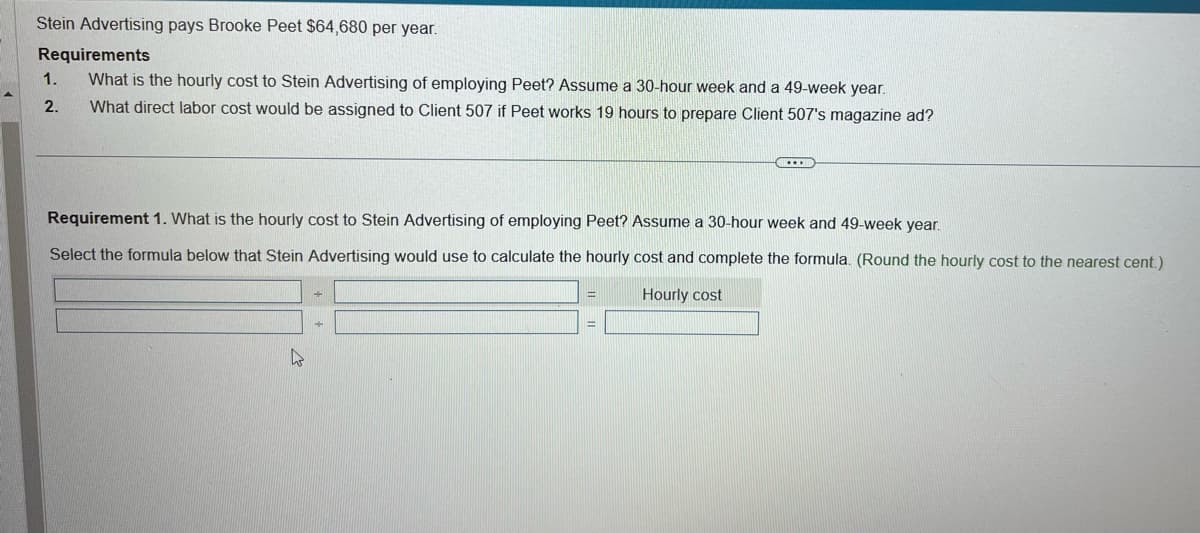 Stein Advertising pays Brooke Peet $64,680 per year.
Requirements
What is the hourly cost to Stein Advertising of employing Peet? Assume a 30-hour week and a 49-week year.
What direct labor cost would be assigned to Client 507 if Peet works 19 hours to prepare Client 507's magazine ad?
1.
2.
Requirement 1. What is the hourly cost to Stein Advertising of employing Peet? Assume a 30-hour week and 49-week year.
Select the formula below that Stein Advertising would use to calculate the hourly cost and complete the formula. (Round the hourly cost to the nearest cent.)
Hourly cost
h
+
+
=
=